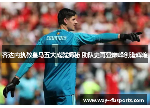 齐达内执教皇马五大成就揭秘 助队史再登巅峰创造辉煌