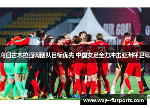 乌日古木拉强调团队目标优先 中国女足全力冲击亚洲杯卫冕 乌日古木拉强调团队目标优先 中国女足全力冲击亚洲杯卫冕